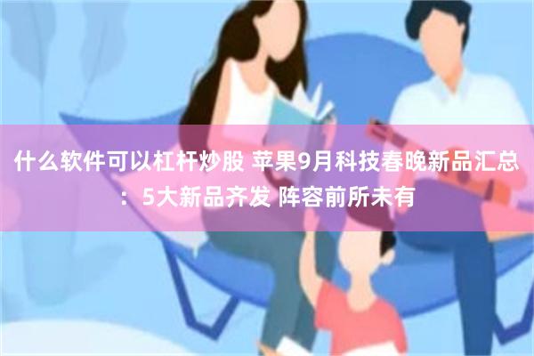 什么软件可以杠杆炒股 苹果9月科技春晚新品汇总：5大新品齐发 阵容前所未有