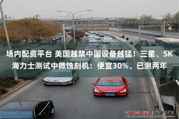 场内配资平台 美国越禁中国设备越猛！三星、SK海力士测试中微蚀刻机：便宜30%、已测两年