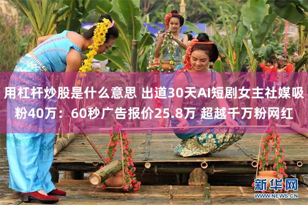用杠杆炒股是什么意思 出道30天AI短剧女主社媒吸粉40万：60秒广告报价25.8万 超越千万粉网红