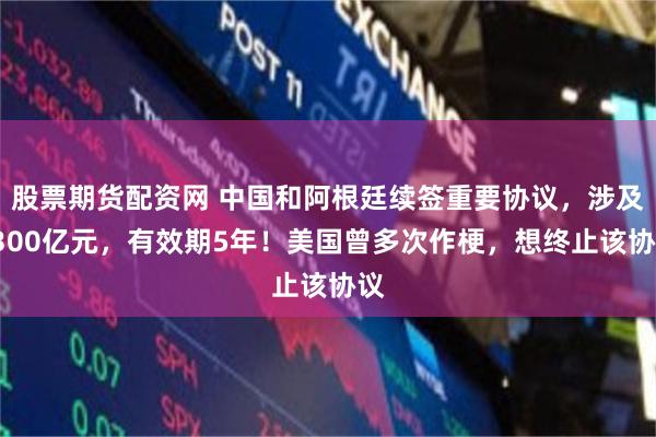 股票期货配资网 中国和阿根廷续签重要协议，涉及1300亿元，有效期5年！美国曾多次作梗，想终止该协议