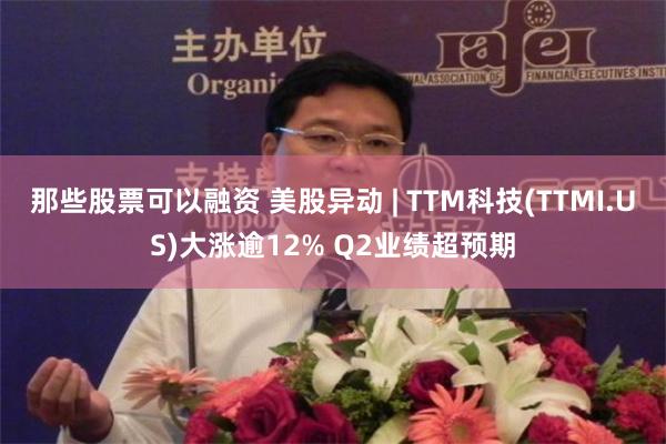 那些股票可以融资 美股异动 | TTM科技(TTMI.US)大涨逾12% Q2业绩超预期