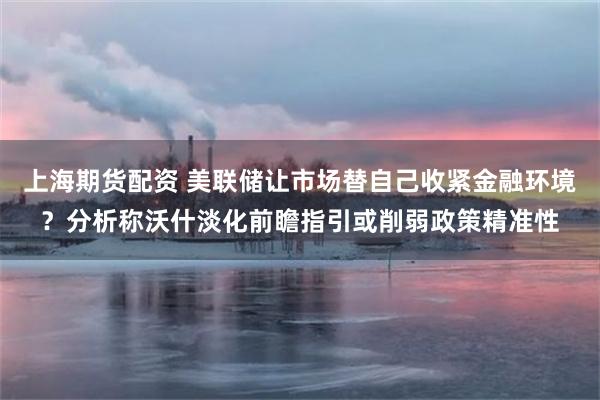 上海期货配资 美联储让市场替自己收紧金融环境？分析称沃什淡化前瞻指引或削弱政策精准性