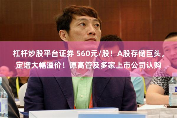 杠杆炒股平台证券 560元/股！A股存储巨头，定增大幅溢价！原高管及多家上市公司认购