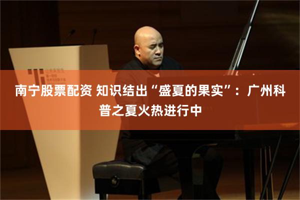 南宁股票配资 知识结出“盛夏的果实”：广州科普之夏火热进行中
