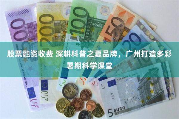 股票融资收费 深耕科普之夏品牌，广州打造多彩暑期科学课堂