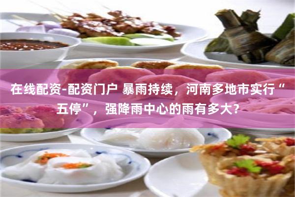 在线配资-配资门户 暴雨持续，河南多地市实行“五停”，强降雨中心的雨有多大？