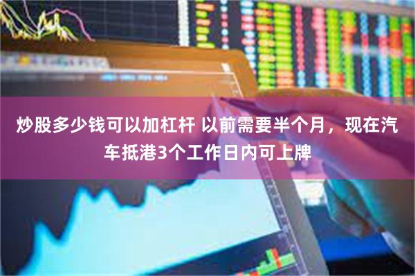 炒股多少钱可以加杠杆 以前需要半个月，现在汽车抵港3个工作日内可上牌