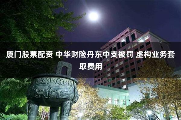 厦门股票配资 中华财险丹东中支被罚 虚构业务套取费用