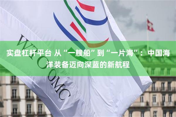 实盘杠杆平台 从“一艘船”到“一片海”:中国海洋装备迈向深蓝的新航程