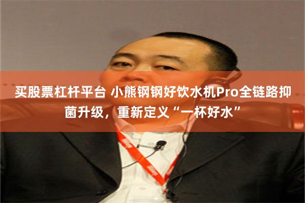 买股票杠杆平台 小熊钢钢好饮水机Pro全链路抑菌升级，重新定义“一杯好水”