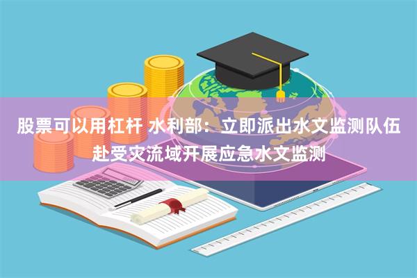股票可以用杠杆 水利部：立即派出水文监测队伍赴受灾流域开展应急水文监测