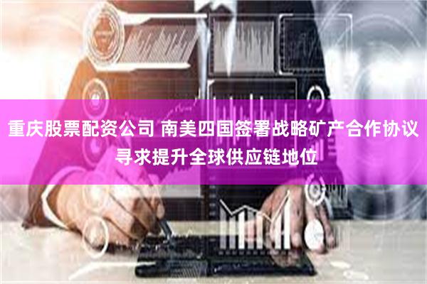 重庆股票配资公司 南美四国签署战略矿产合作协议 寻求提升全球供应链地位