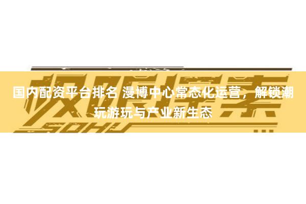 国内配资平台排名 漫博中心常态化运营，解锁潮玩游玩与产业新生态