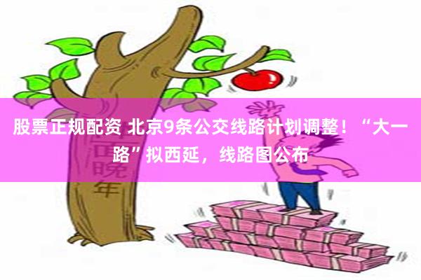 股票正规配资 北京9条公交线路计划调整！“大一路”拟西延，线路图公布