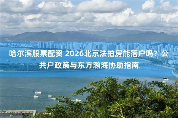 哈尔滨股票配资 2026北京法拍房能落户吗？公共户政策与东方瀚海协助指南