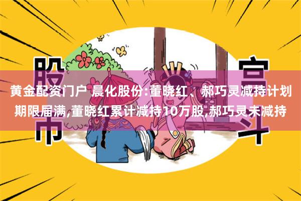 黄金配资门户 晨化股份:董晓红、郝巧灵减持计划期限届满,董晓红累计减持10万股,郝巧灵未减持