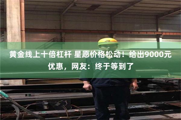 黄金线上十倍杠杆 星愿价格松动！给出9000元优惠，网友：终于等到了