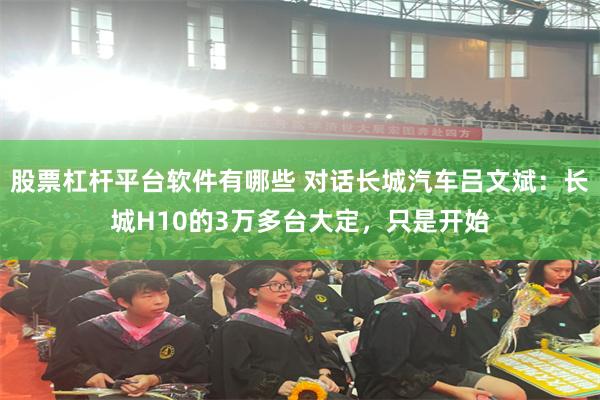 股票杠杆平台软件有哪些 对话长城汽车吕文斌：长城H10的3万多台大定，只是开始