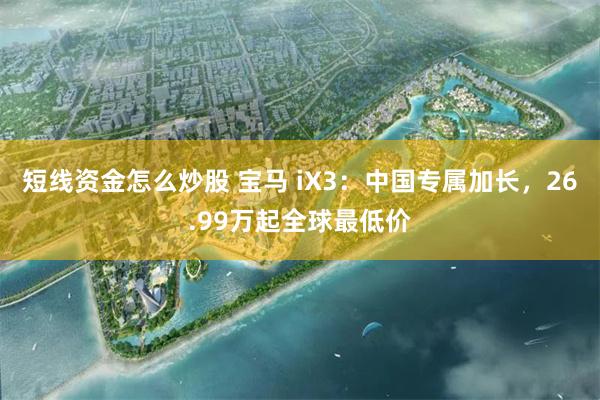 短线资金怎么炒股 宝马 iX3：中国专属加长，26.99万起全球最低价