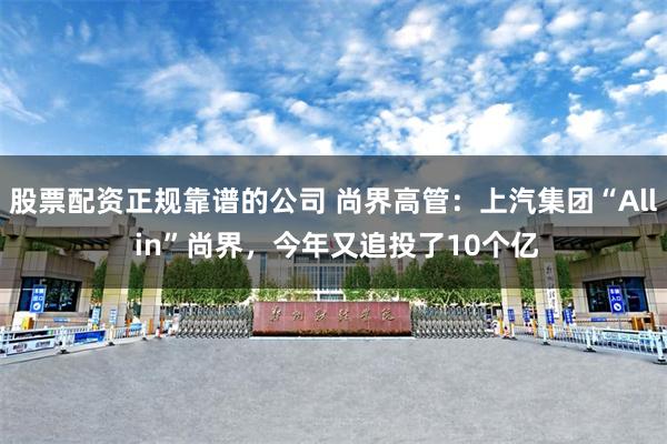 股票配资正规靠谱的公司 尚界高管：上汽集团“All in”尚界，今年又追投了10个亿