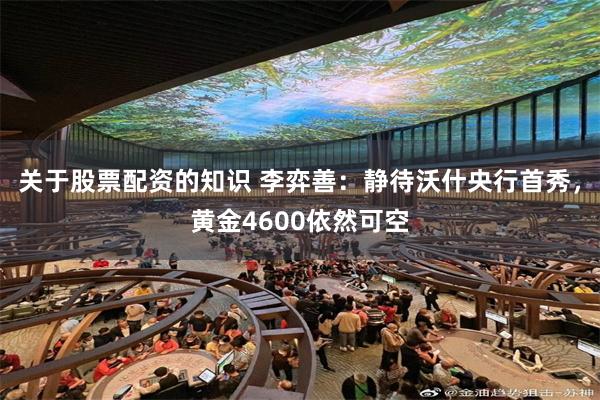 关于股票配资的知识 李弈善:静待沃什央行首秀,黄金4600依然可空