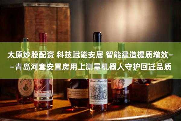太原炒股配资 科技赋能安居 智能建造提质增效——青岛河套安置房用上测量机器人守护回迁品质