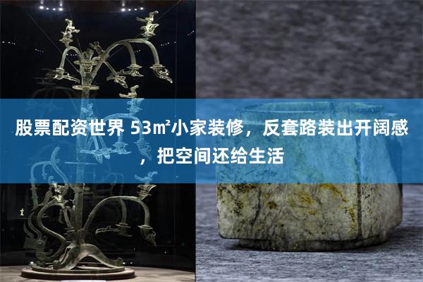 股票配资世界 53㎡小家装修，反套路装出开阔感，把空间还给生活
