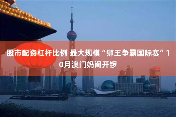 股市配资杠杆比例 最大规模“狮王争霸国际赛”10月澳门妈阁开锣