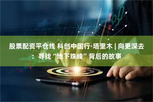 股票配资平仓线 科创中国行·塔里木 | 向更深去：寻找“地下珠峰”背后的故事