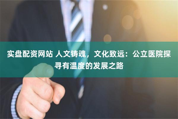 实盘配资网站 人文铸魂，文化致远：公立医院探寻有温度的发展之路