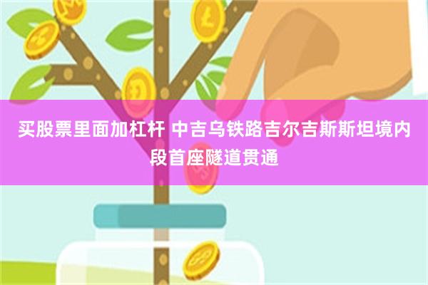 买股票里面加杠杆 中吉乌铁路吉尔吉斯斯坦境内段首座隧道贯通
