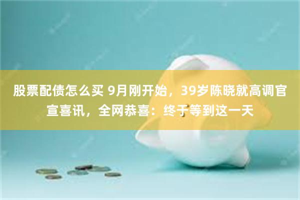 股票配债怎么买 9月刚开始，39岁陈晓就高调官宣喜讯，全网恭喜：终于等到这一天