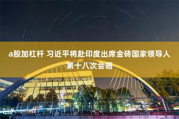 a股加杠杆 习近平将赴印度出席金砖国家领导人第十八次会晤