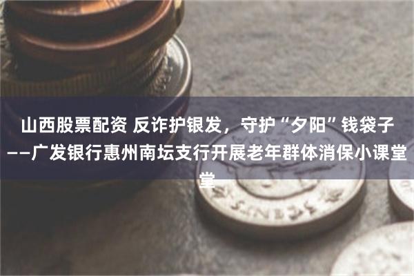 山西股票配资 反诈护银发，守护“夕阳”钱袋子——广发银行惠州南坛支行开展老年群体消保小课堂