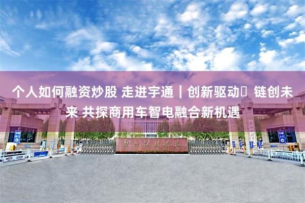 个人如何融资炒股 走进宇通｜创新驱动・链创未来 共探商用车智电融合新机遇