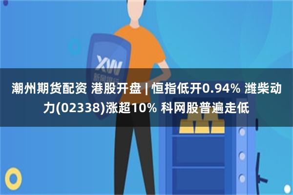 潮州期货配资 港股开盘 | 恒指低开0.94% 潍柴动力(02338)涨超10% 科网股普遍走低