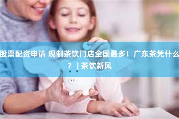 股票配资申请 现制茶饮门店全国最多!广东茶凭什么? | 茶饮新风