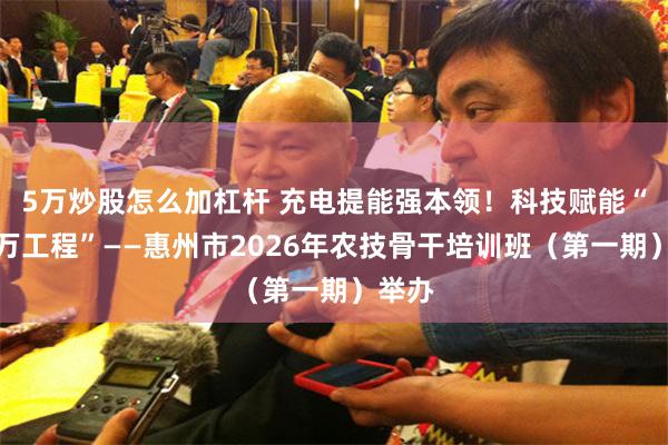 5万炒股怎么加杠杆 充电提能强本领!科技赋能“百千万工程”——惠州市2026年农技骨干培训班(第一期)举办
