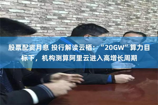 股票配资月息 投行解读云栖：“20GW”算力目标下，机构测算阿里云进入高增长周期