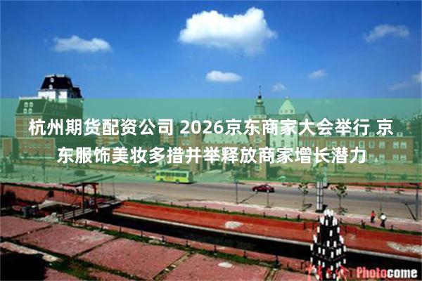 杭州期货配资公司 2026京东商家大会举行 京东服饰美妆多措并举释放商家增长潜力