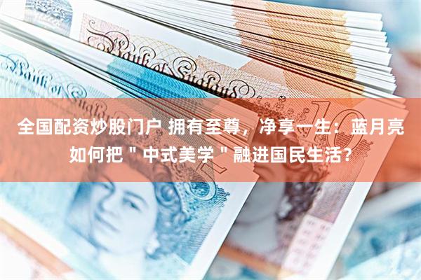 全国配资炒股门户 拥有至尊，净享一生：蓝月亮如何把＂中式美学＂融进国民生活？