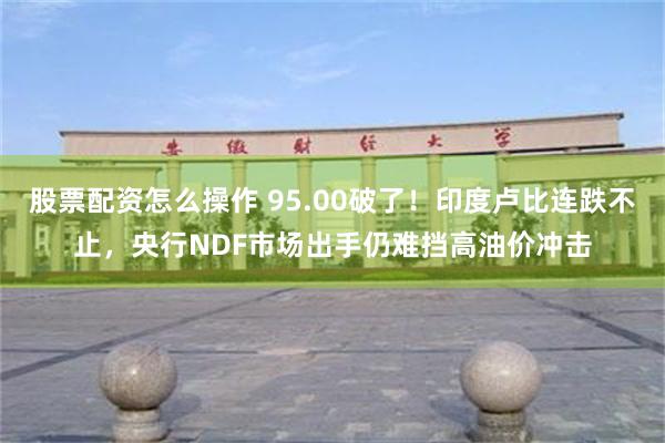 股票配资怎么操作 95.00破了！印度卢比连跌不止，央行NDF市场出手仍难挡高油价冲击