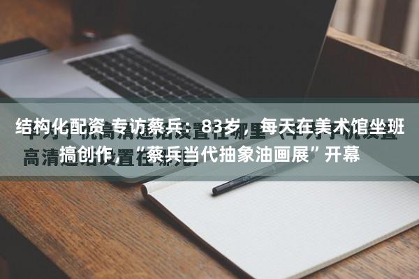 结构化配资 专访蔡兵：83岁，每天在美术馆坐班搞创作，“蔡兵当代抽象油画展”开幕