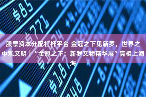 股票资本分配杠杆平台 金冠之下见新罗，世界之中观文明｜“金冠之下：新罗文物精华展”亮相上海