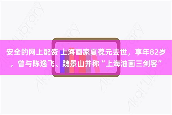 安全的网上配资 上海画家夏葆元去世,享年82岁,曾与陈逸飞、魏景山并称“上海油画三剑客”