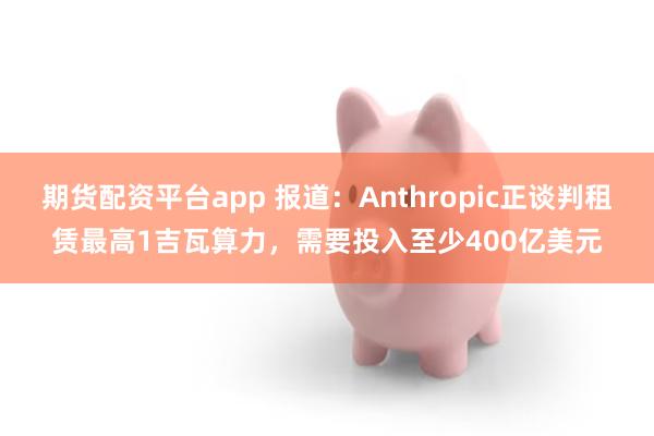 期货配资平台app 报道：Anthropic正谈判租赁最高1吉瓦算力，需要投入至少400亿美元