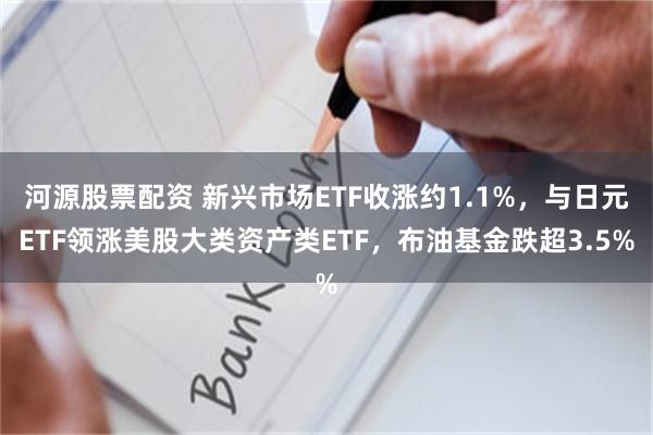 河源股票配资 新兴市场ETF收涨约1.1%，与日元ETF领涨美股大类资产类ETF，布油基金跌超3.5%