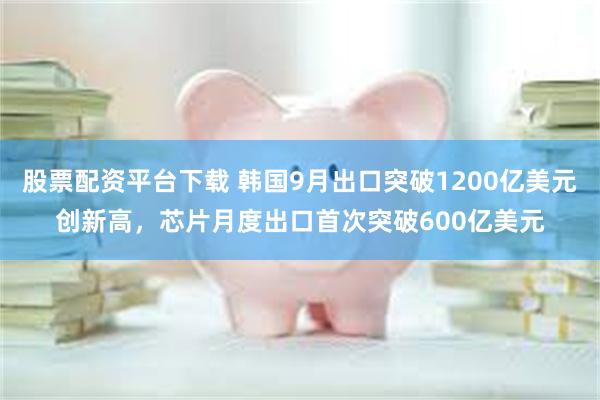股票配资平台下载 韩国9月出口突破1200亿美元创新高，芯片月度出口首次突破600亿美元