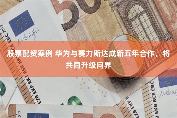 股票配资案例 华为与赛力斯达成新五年合作，将共同升级问界