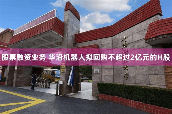 股票融资业务 华沿机器人拟回购不超过2亿元的H股